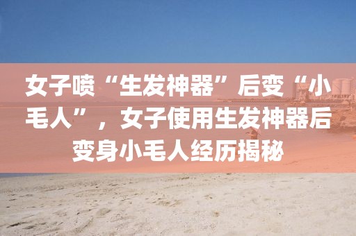 女子噴“生發(fā)神器”后變“小毛人”，女子使用生發(fā)神器后變身小毛人經(jīng)歷揭秘