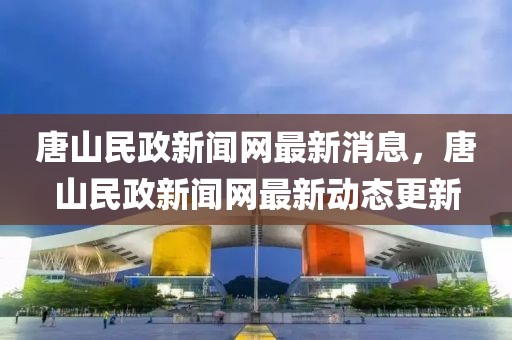 唐山民政新聞網(wǎng)最新消息，唐山民政新聞網(wǎng)最新動(dòng)態(tài)更新