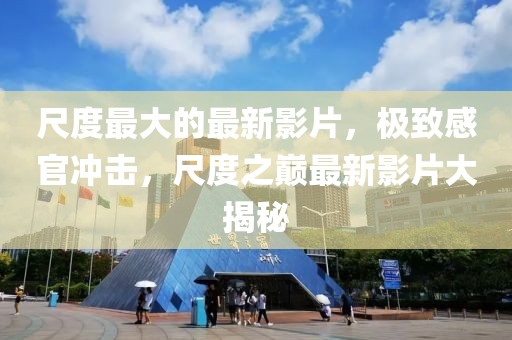 尺度最大的最新影片，極致感官沖擊，尺度之巔最新影片大揭秘