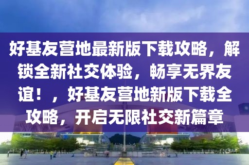 好基友營(yíng)地最新版下載攻略，解鎖全新社交體驗(yàn)，暢享無(wú)界友誼！，好基友營(yíng)地新版下載全攻略，開(kāi)啟無(wú)限社交新篇章