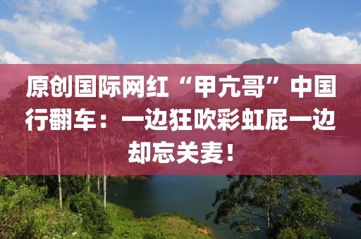 原創(chuàng)國際網(wǎng)紅“甲亢哥”中國行翻車：一邊狂吹彩虹屁一邊卻忘關(guān)麥！