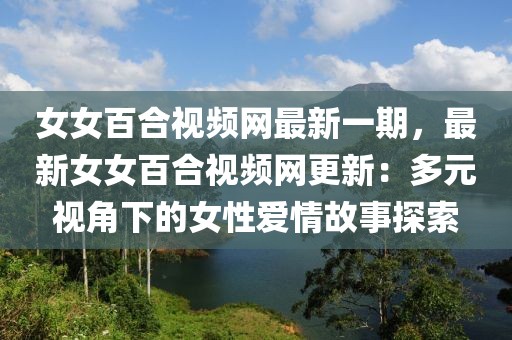 女女百合視頻網(wǎng)最新一期，最新女女百合視頻網(wǎng)更新：多元視角下的女性愛情故事探索