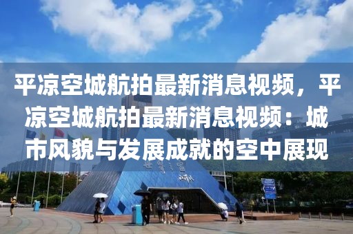平?jīng)隹粘呛脚淖钚孪⒁曨l，平?jīng)隹粘呛脚淖钚孪⒁曨l：城市風(fēng)貌與發(fā)展成就的空中展現(xiàn)
