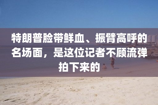特朗普臉帶鮮血、振臂高呼的名場面，是這位記者不顧流彈拍下來的