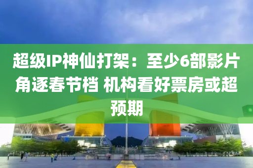 超級IP神仙打架：至少6部影片角逐春節(jié)檔 機構(gòu)看好票房或超預(yù)期