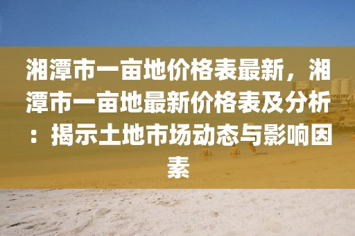 湘潭市一畝地價(jià)格表最新，湘潭市一畝地最新價(jià)格表及分析：揭示土地市場動態(tài)與影響因素