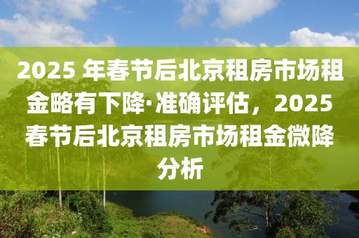 2025 年春節(jié)后北京租房市場租金略有下降·準(zhǔn)確評估，2025春節(jié)后北京租房市場租金微降分析