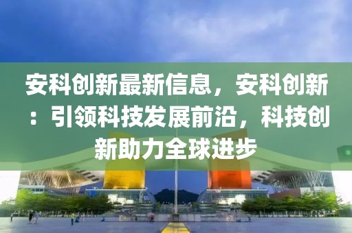 安科創(chuàng)新最新信息，安科創(chuàng)新：引領(lǐng)科技發(fā)展前沿，科技創(chuàng)新助力全球進(jìn)步