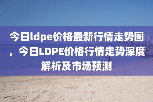 今日ldpe價格最新行情走勢圖，今日LDPE價格行情走勢深度解析及市場預(yù)測