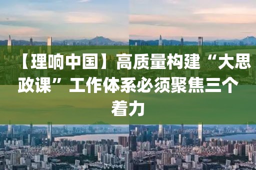 【理響中國】高質(zhì)量構(gòu)建“大思政課”工作體系必須聚焦三個著力