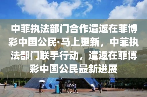 中菲執(zhí)法部門合作遣返在菲博彩中國公民·馬上更新，中菲執(zhí)法部門聯(lián)手行動，遣返在菲博彩中國公民最新進(jìn)展