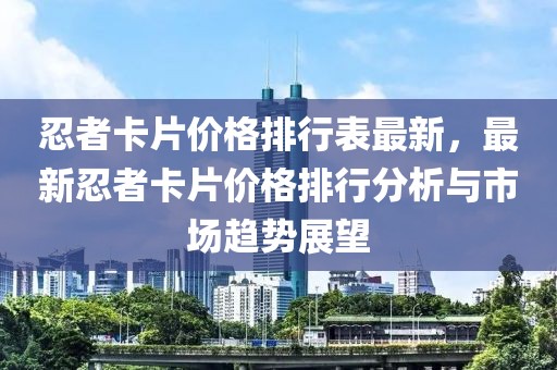 忍者卡片價(jià)格排行表最新，最新忍者卡片價(jià)格排行分析與市場(chǎng)趨勢(shì)展望