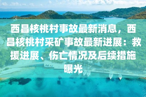 西昌核桃村事故最新消息，西昌核桃村采礦事故最新進(jìn)展：救援進(jìn)展、傷亡情況及后續(xù)措施曝光
