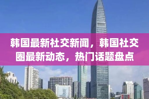 韓國最新社交新聞，韓國社交圈最新動態(tài)，熱門話題盤點(diǎn)