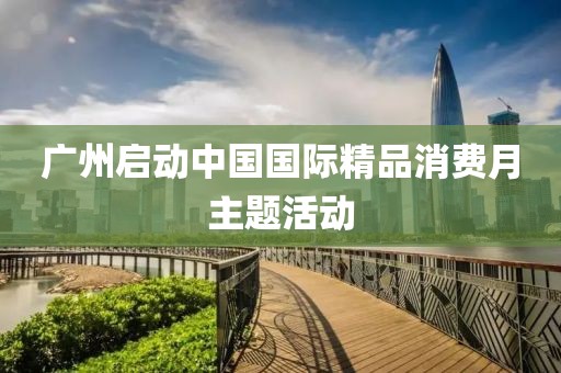 廣州啟動(dòng)中國(guó)國(guó)際精品消費(fèi)月主題活動(dòng)