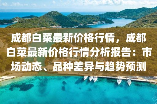 成都白菜最新價(jià)格行情，成都白菜最新價(jià)格行情分析報(bào)告：市場(chǎng)動(dòng)態(tài)、品種差異與趨勢(shì)預(yù)測(cè)