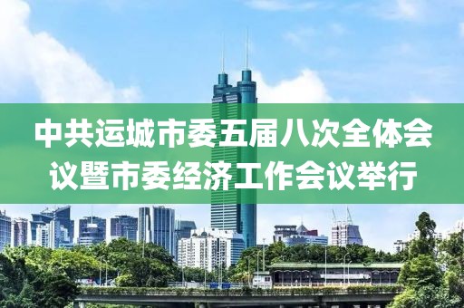 中共運(yùn)城市委五屆八次全體會(huì)議暨市委經(jīng)濟(jì)工作會(huì)議舉行