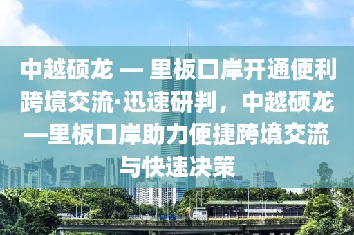 中越碩龍 — 里板口岸開通便利跨境交流·迅速研判，中越碩龍—里板口岸助力便捷跨境交流與快速?zèng)Q策