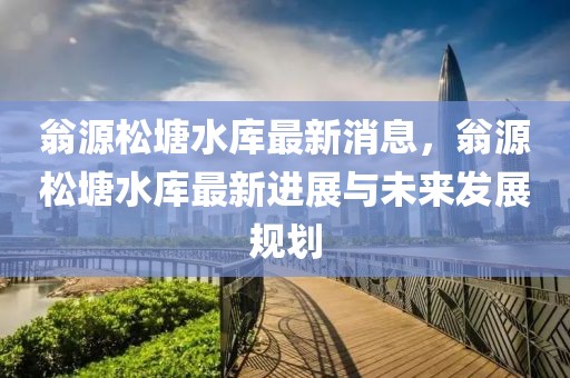 翁源松塘水庫最新消息，翁源松塘水庫最新進展與未來發(fā)展規(guī)劃