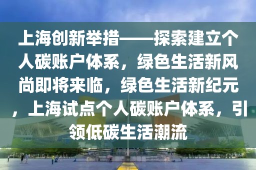 上海創(chuàng)新舉措——探索建立個人碳賬戶體系，綠色生活新風尚即將來臨，綠色生活新紀元，上海試點個人碳賬戶體系，引領低碳生活潮流