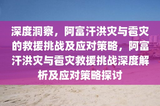 深度洞察，阿富汗洪災與雹災的救援挑戰(zhàn)及應對策略，阿富汗洪災與雹災救援挑戰(zhàn)深度解析及應對策略探討