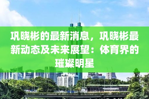 鞏曉彬的最新消息，鞏曉彬最新動態(tài)及未來展望：體育界的璀璨明星
