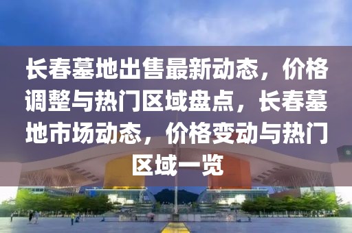 長春墓地出售最新動態(tài)，價格調(diào)整與熱門區(qū)域盤點，長春墓地市場動態(tài)，價格變動與熱門區(qū)域一覽