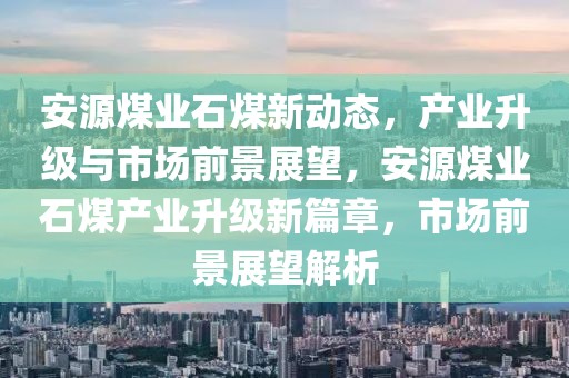 安源煤業(yè)石煤新動態(tài)，產(chǎn)業(yè)升級與市場前景展望，安源煤業(yè)石煤產(chǎn)業(yè)升級新篇章，市場前景展望解析