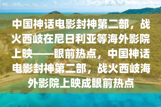 中國神話電影封神第二部，戰(zhàn)火西岐在尼日利亞等海外影院上映——眼前熱點，中國神話電影封神第二部，戰(zhàn)火西岐海外影院上映成眼前熱點