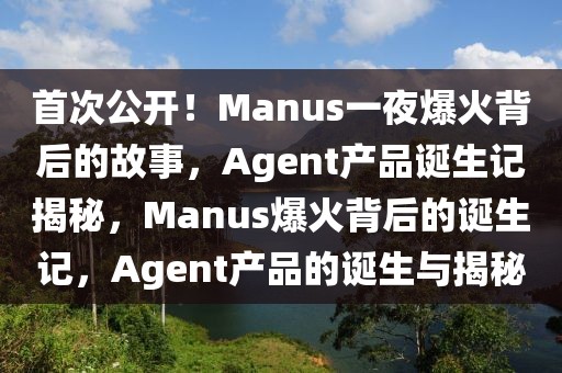 首次公開！Manus一夜爆火背后的故事，Agent產(chǎn)品誕生記揭秘，Manus爆火背后的誕生記，Agent產(chǎn)品的誕生與揭秘