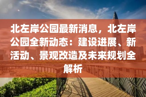 北左岸公園最新消息，北左岸公園全新動態(tài)：建設(shè)進(jìn)展、新活動、景觀改造及未來規(guī)劃全解析