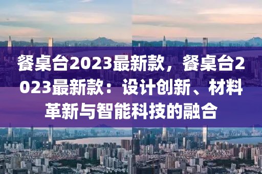 餐桌臺(tái)2023最新款，餐桌臺(tái)2023最新款：設(shè)計(jì)創(chuàng)新、材料革新與智能科技的融合