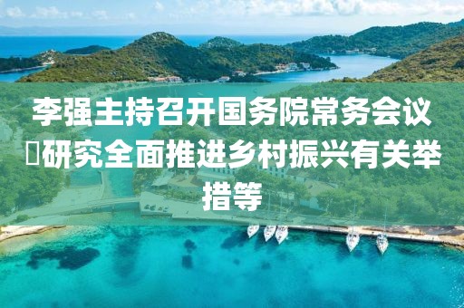 李強主持召開國務院常務會議?研究全面推進鄉(xiāng)村振興有關舉措等