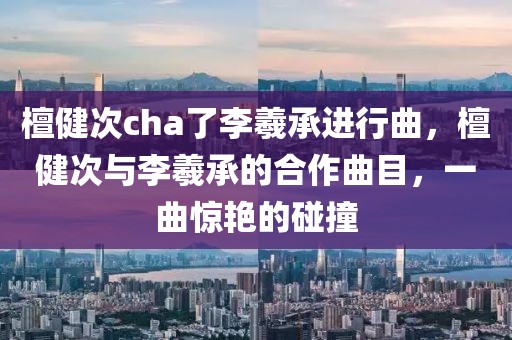 檀健次cha了李羲承進(jìn)行曲，檀健次與李羲承的合作曲目，一曲驚艷的碰撞