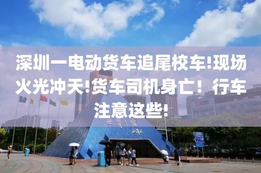 深圳一電動貨車追尾校車!現(xiàn)場火光沖天!貨車司機身亡！行車注意這些!