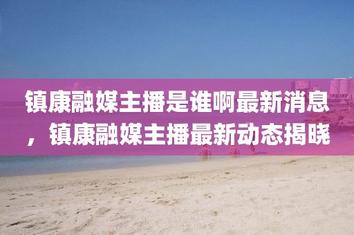 鎮(zhèn)康融媒主播是誰啊最新消息，鎮(zhèn)康融媒主播最新動態(tài)揭曉