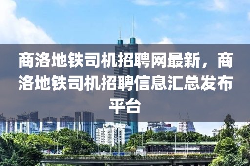 商洛地鐵司機(jī)招聘網(wǎng)最新，商洛地鐵司機(jī)招聘信息匯總發(fā)布平臺(tái)