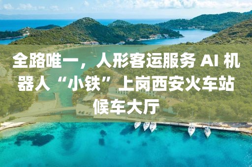 全路唯一，人形客運(yùn)服務(wù) AI 機(jī)器人“小鐵”上崗西安火車站候車大廳