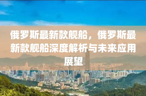 俄羅斯最新款艦船，俄羅斯最新款艦船深度解析與未來應(yīng)用展望