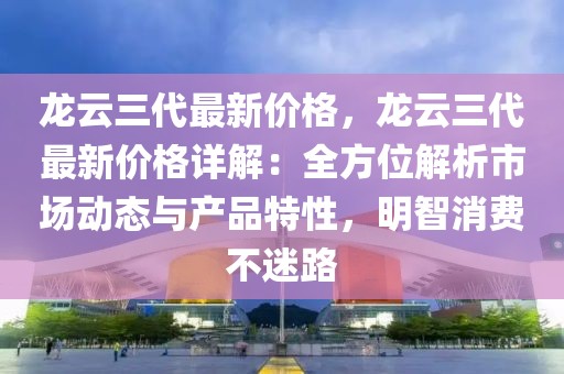 龍云三代最新價格，龍云三代最新價格詳解：全方位解析市場動態(tài)與產(chǎn)品特性，明智消費不迷路