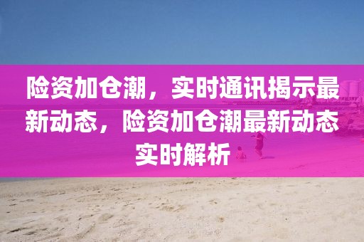 險(xiǎn)資加倉(cāng)潮，實(shí)時(shí)通訊揭示最新動(dòng)態(tài)，險(xiǎn)資加倉(cāng)潮最新動(dòng)態(tài)實(shí)時(shí)解析