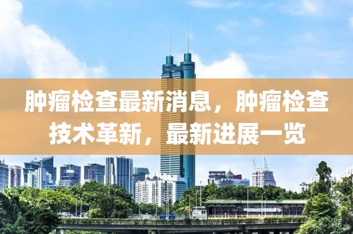 腫瘤檢查最新消息，腫瘤檢查技術(shù)革新，最新進(jìn)展一覽