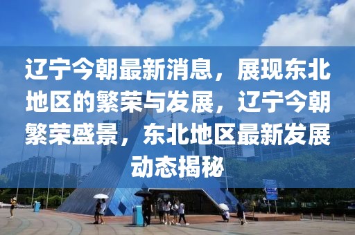 遼寧今朝最新消息，展現(xiàn)東北地區(qū)的繁榮與發(fā)展，遼寧今朝繁榮盛景，東北地區(qū)最新發(fā)展動(dòng)態(tài)揭秘