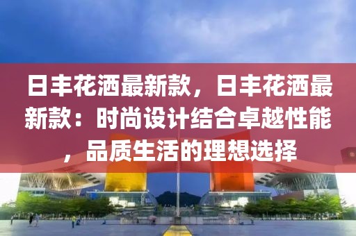 日豐花灑最新款，日豐花灑最新款：時(shí)尚設(shè)計(jì)結(jié)合卓越性能，品質(zhì)生活的理想選擇