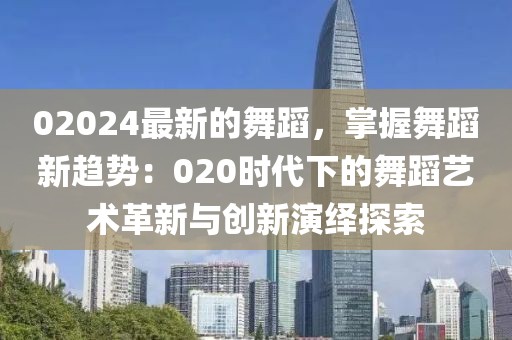 02024最新的舞蹈，掌握舞蹈新趨勢：020時代下的舞蹈藝術(shù)革新與創(chuàng)新演繹探索