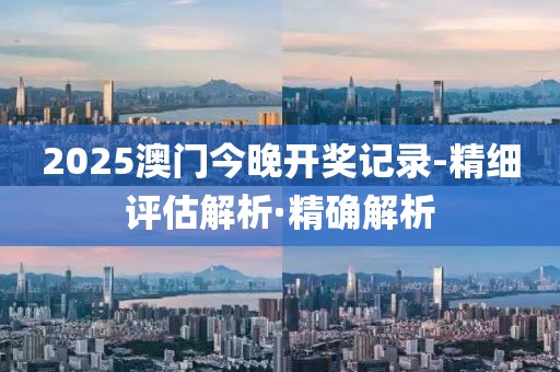 2025澳門今晚開獎記錄-精細評估解析·精確解析