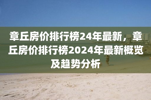 章丘房?jī)r(jià)排行榜24年最新，章丘房?jī)r(jià)排行榜2024年最新概覽及趨勢(shì)分析