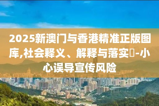 2025新澳門與香港精準(zhǔn)正版圖庫,社會釋義、解釋與落實(shí)?-小心誤導(dǎo)宣傳風(fēng)險(xiǎn)