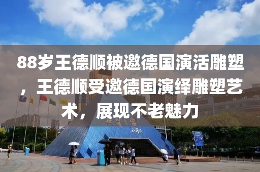 88歲王德順被邀德國演活雕塑，王德順受邀德國演繹雕塑藝術(shù)，展現(xiàn)不老魅力
