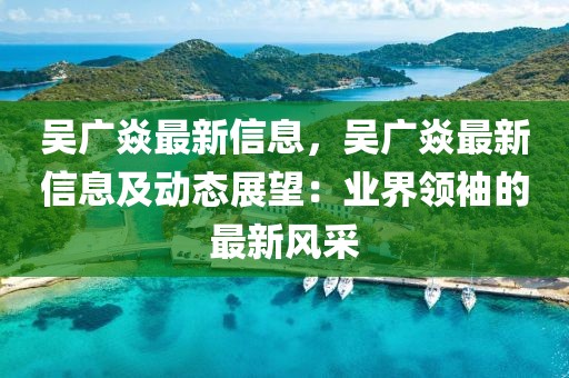 吳廣焱最新信息，吳廣焱最新信息及動(dòng)態(tài)展望：業(yè)界領(lǐng)袖的最新風(fēng)采